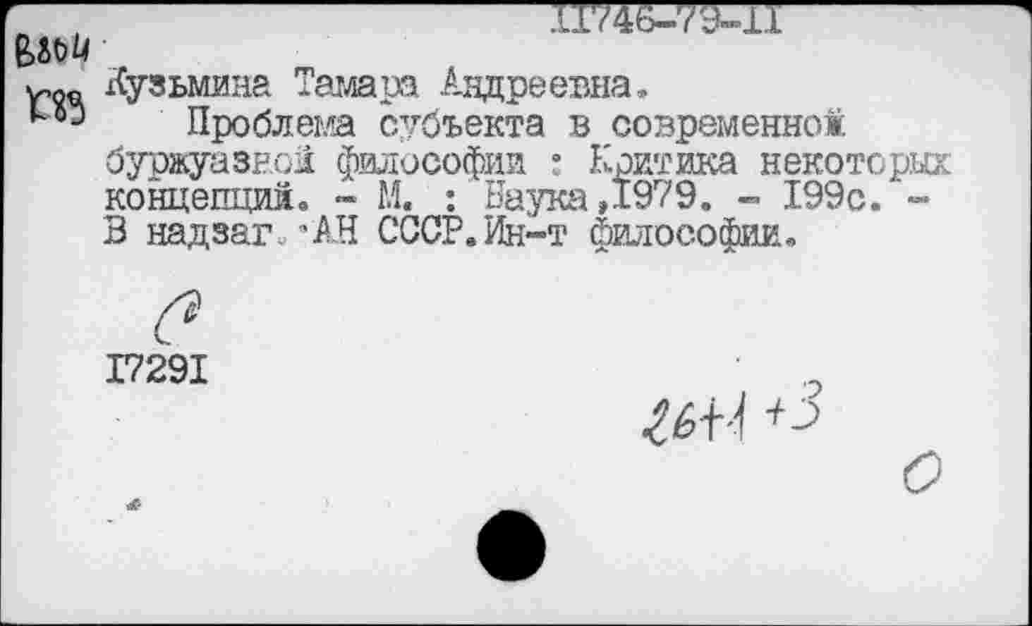 ﻿—X1746-79-1I
w« Кузьмина Тамара Андреевна,
Проблема субъекта в современно#, буржуазной философии : Критика некоторых концепций, ~ М. : Наука,1979. - 199с. -В надзаг.вАН СССР.Ин-т философии.
в
I729I
ИЦ +3